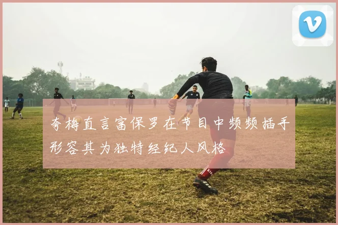 夸梅直言富保罗在节目中频频插手形容其为独特经纪人风格